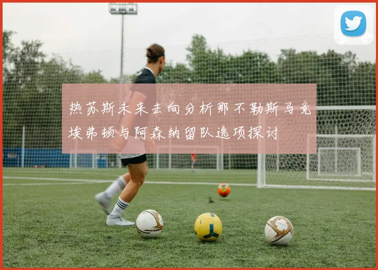 热苏斯未来去向分析那不勒斯马竞埃弗顿与阿森纳留队选项探讨