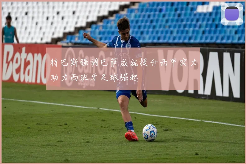 特巴斯强调巴萨成就提升西甲实力助力西班牙足球崛起