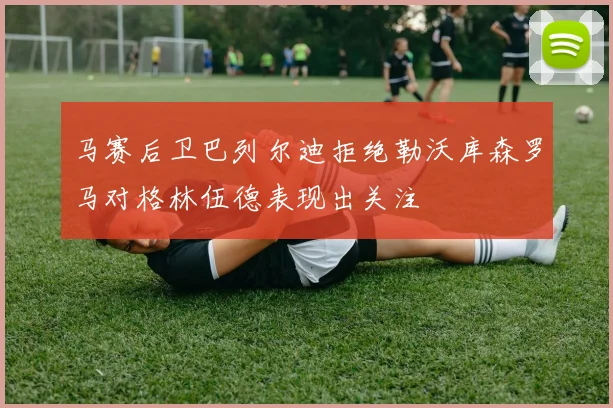 马赛后卫巴列尔迪拒绝勒沃库森罗马对格林伍德表现出关注