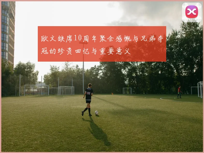 欧文缺席10周年聚会感慨与兄弟夺冠的珍贵回忆与重要意义