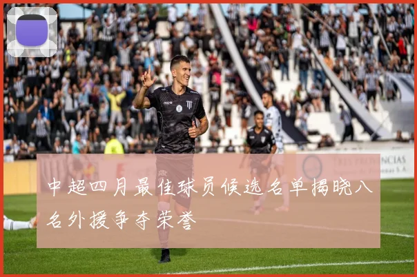 中超四月最佳球员候选名单揭晓八名外援争夺荣誉