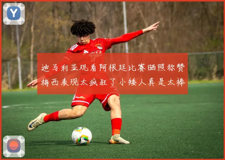 迪马利亚观看阿根廷比赛晒照称赞梅西表现太疯狂了小矮人真是太棒了