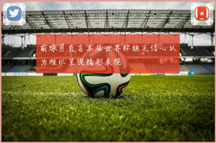 前球员直言本届世界杯缺乏信心认为难以呈现精彩表现