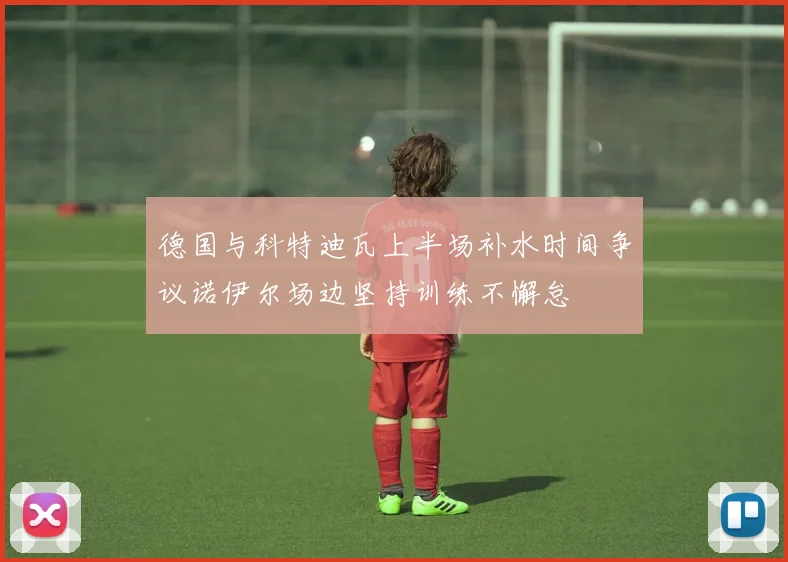 德国与科特迪瓦上半场补水时间争议诺伊尔场边坚持训练不懈怠