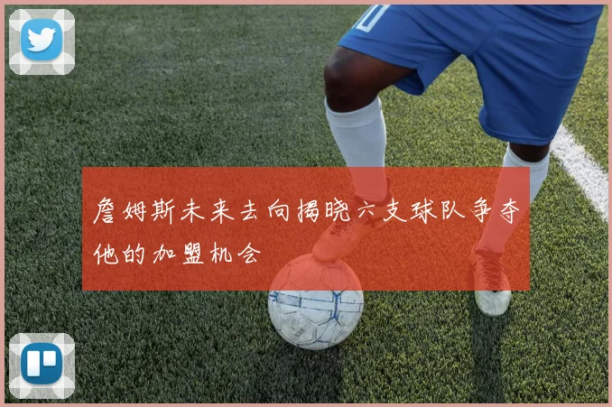 詹姆斯未来去向揭晓六支球队争夺他的加盟机会