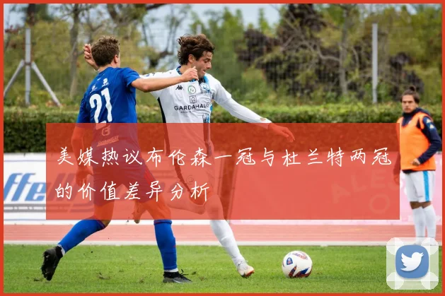 美媒热议布伦森一冠与杜兰特两冠的价值差异分析
