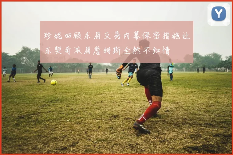 珍妮回顾东眉交易内幕保密措施让东契奇浓眉詹姆斯全然不知情