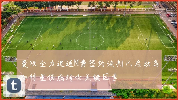 曼联全力追逐M费签约谈判已启动乌加特重伤成转会关键因素