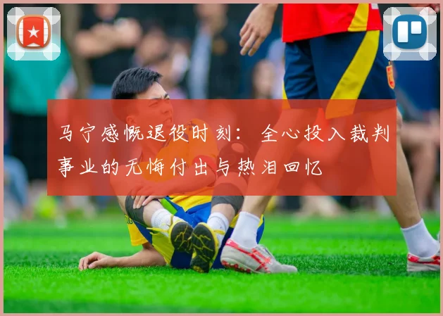 马宁感慨退役时刻：全心投入裁判事业的无悔付出与热泪回忆