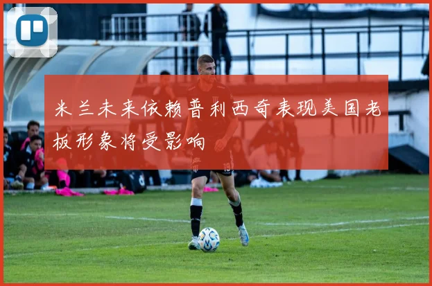 米兰未来依赖普利西奇表现美国老板形象将受影响