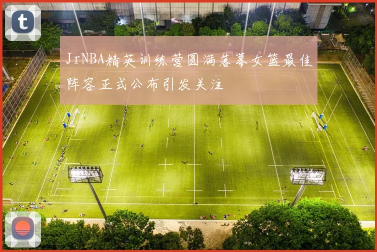 JrNBA精英训练营圆满落幕女篮最佳阵容正式公布引发关注