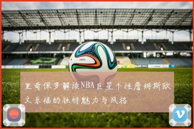 里奇保罗解读NBA巨星个性詹姆斯欧文乐福的独特魅力与风格
