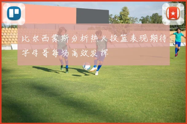 比尔西蒙斯分析热火投篮表现期待字母哥每场高效发挥
