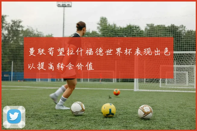 曼联寄望拉什福德世界杯表现出色以提高转会价值