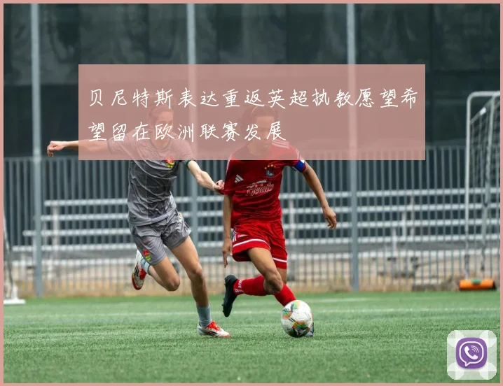 贝尼特斯表达重返英超执教愿望希望留在欧洲联赛发展