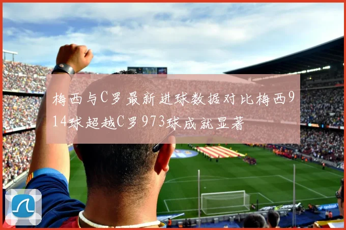 梅西与C罗最新进球数据对比梅西914球超越C罗973球成就显著