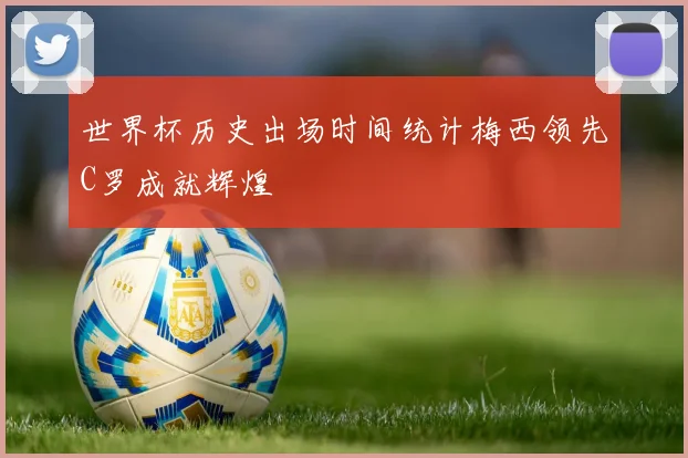 世界杯历史出场时间统计梅西领先C罗成就辉煌