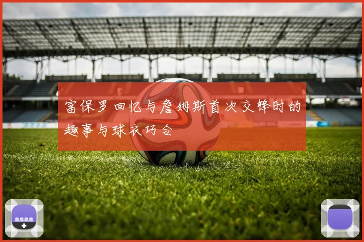 富保罗回忆与詹姆斯首次交锋时的趣事与球衣巧合