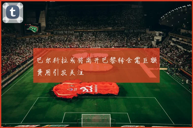 巴尔科拉或将离开巴黎转会需巨额费用引发关注