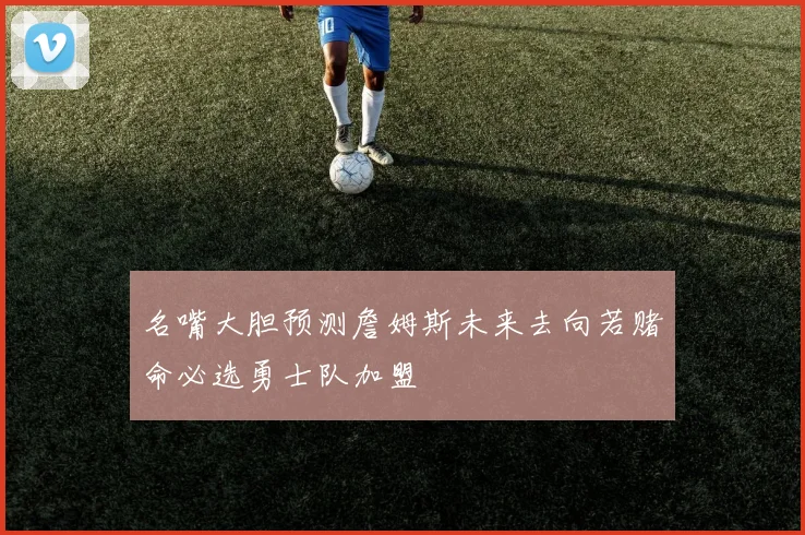 名嘴大胆预测詹姆斯未来去向若赌命必选勇士队加盟